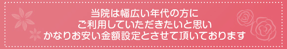 当院は幅広い年代の方にご利用していただきたいと思いかなりお安い金額設定とさせ頂いております