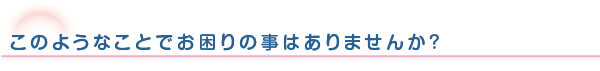 このような事でお困りのことはありませんか？